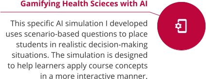 Gamifying Health Scieces with AI  This specific AI simulation I developed uses scenario-based questions to place students in realistic decision-making situations. The simulation is designed to help learners apply course concepts in a more interactive manner.